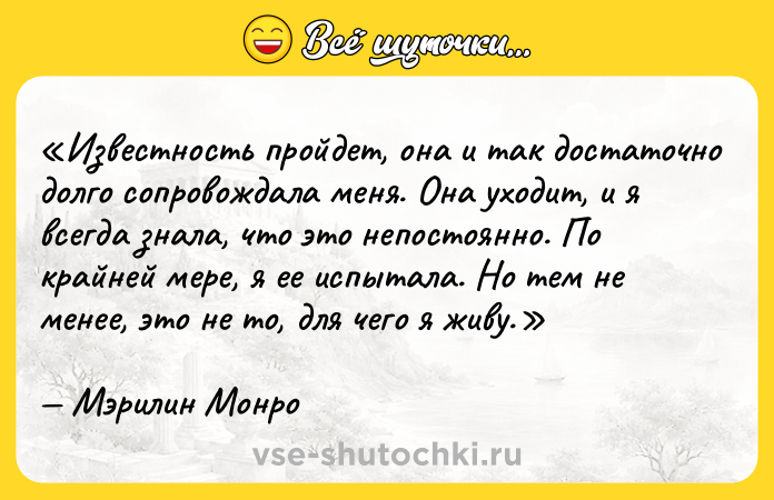Цитата: Известность пройдет, она и так достаточно долго сопровождала меня. Она уходит, и я всегда знала, что это непостоянно. По крайней мере, я ее испытала. Но тем не менее, это не то, для чего я живу.Мэрилин Монро
