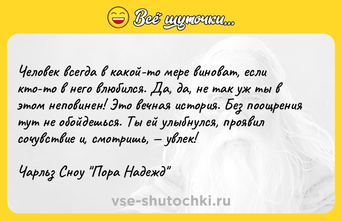 Цитата: Человек всегда в какой-то мере виноват, если кто-то в него влюбился. Да, да, не так уж ты в этом неповинен! Это вечная история. Без поощрения тут не обойдешься. Ты ей улыбнулся, проявил сочувствие и, смотришь, увлек!Чарльз Сноу Пора Надежд