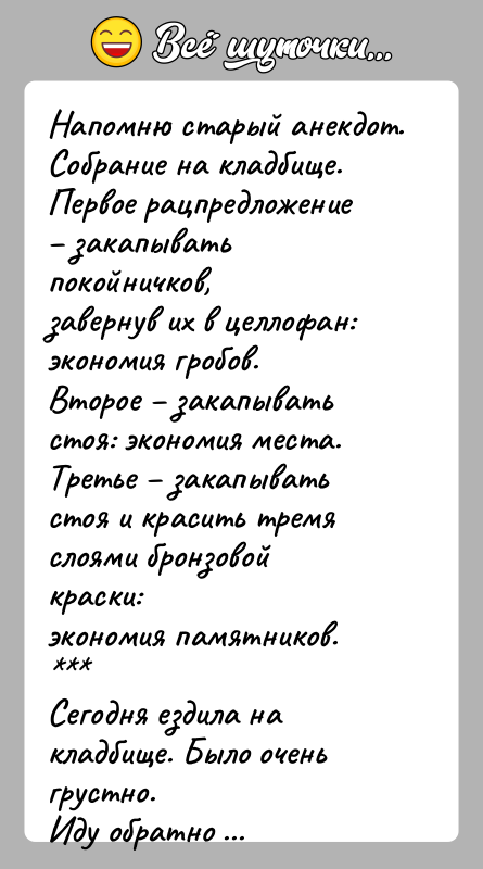 История: Напомню старый анекдот.Собрание на кладбище. Первое рацпредложение закапывать покойничков,завернув их в целлофан: экономия гробов.Второе закапывать стоя: экономия места.Третье