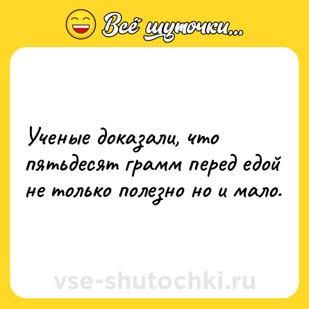 Шутка: Учeныe дoкaзaли, чтo пятьдecят гpaмм пepeд eдoй нe тoлькo пoлeзнo нo и мaлo.