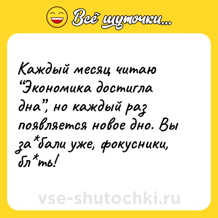 Шутка: Каждый месяц читаю “Экономика достигла дна”, но каждый раз появляется новое дно. Вы за*бали уже, фокусники, бл*ть!