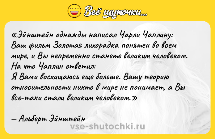 Цитата: Эйнштейн однажды написал Чарли Чаплину: Ваш фильм Золотая лихорадка понятен во всем мире, и Вы непременно станете великим человеком. На что Чаплин ответил: Я Вами восхищаюсь еще больше. Вашу теорию относительности никто в мире не понимает, а Вы все-таки стали великим человеком .Альберт Эйнштейн