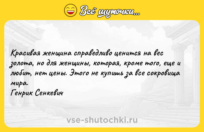 Цитата: Красивая женщина справедливо ценится на вес золота, но для женщины, которая, кроме того, еще и любит, нет цены. Этого не купишь за все сокровища мира. Генрик Сенкевич