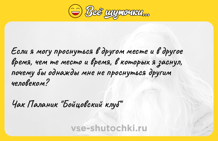 Цитата: Если я могу проснуться в другом месте и в другое время, чем те место и время, в которых я заснул, почему бы однажды мне не проснуться другим человеком? Чак Паланик Бойцовский клуб