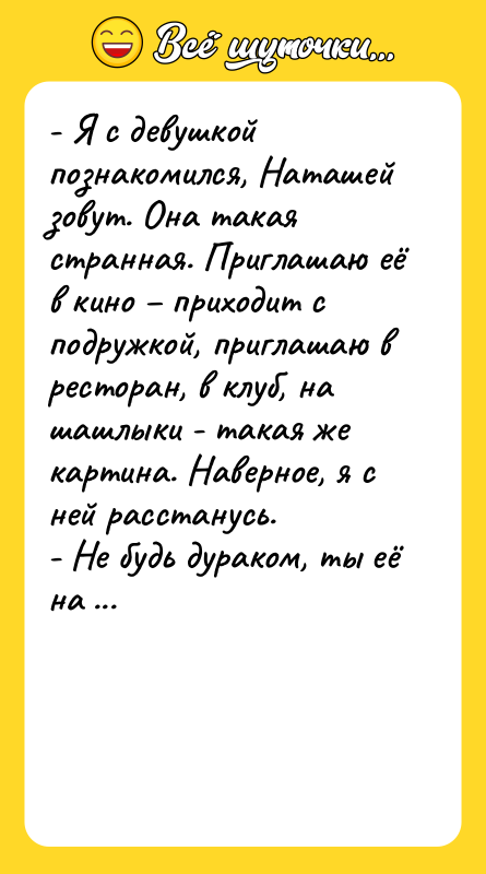 Шутка: - Я с девушкой познакомился, Наташей зовут. Она такая странная. Приглашаю её в кино – приходит с подружкой, приглашаю в ресторан, в клуб, на шашлыки - такая же картина. Наверное, я с ней расстанусь.<br>- Не будь дураком, ты её на кекас пригласи, не пожалеешь.<br>    