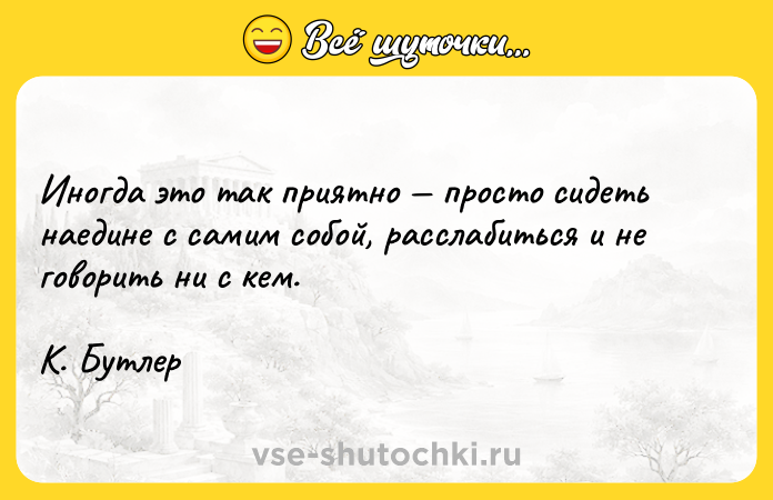 Цитата: Иногда это так приятно просто сидеть наедине с самим собой, расслабиться и не говорить ни с кем. К. Бутлер