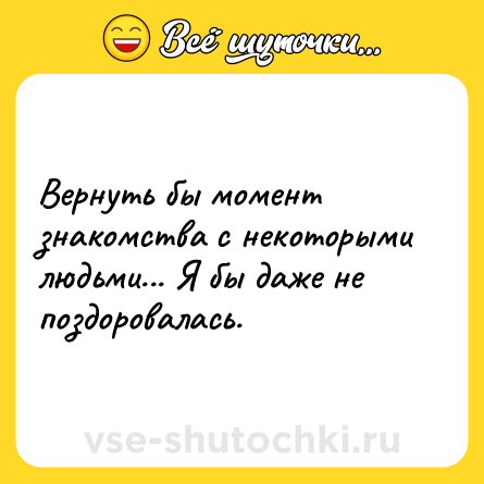 Шутка: Вернуть бы момент знакомства с некоторыми людьми... Я бы даже не поздоровалась.