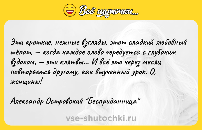 Цитата: Эти кроткие, нежные взгляды, этот сладкий любовный шёпот, когда каждое слово чередуется с глубоким вздохом, эти клятвы И всё это через месяц повторяется другому, как выученный урок. О, женщины! Александр Островский Бесприданница