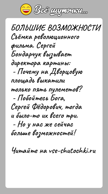 История: БОЛЬШИЕ ВОЗМОЖНОСТИСъёмка pеволюционного фильма. Сергей Бондаpчук вызывает диpектоpа картины: - Почему на Двоpцовую площадь выкатили только пять пулеметов? - Побойтесь
