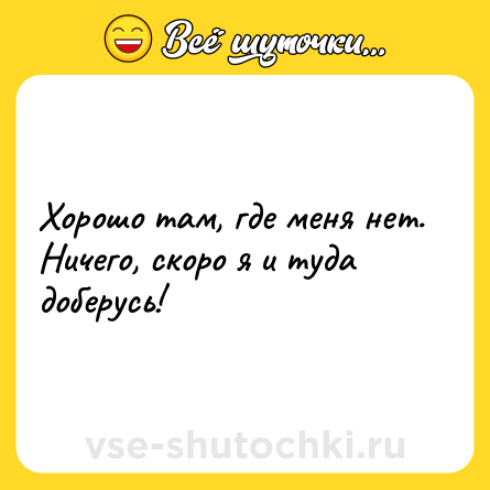 Шутка: Хорошо там, где меня нет. Ничего, скоро я и туда доберусь!