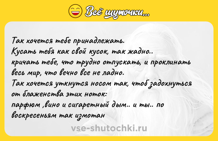 Цитата: Так хочется тебе принадлежать. Кусать тебя как свой кусок, так жадно.. кричать тебе, что трудно отпускать, и проклинать весь мир, что вечно все не ладно. Так хочется уткнутся носом так, чтоб задохнуться от блаженства этих ноток: парфюм ,вино и сигаретный дым.. и ты.. по воскресеньям так измотан