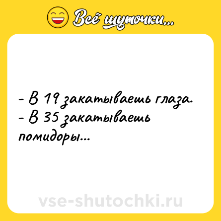 Шутка: - В 19 закатываешь глаза.<br>- В 35 закатываешь помидоры...