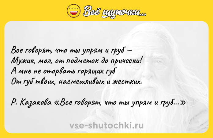 Цитата: Все говорят, что ты упрям и груб Мужик, мол, от подметок до прически! А мне не оторвать горящих губ От губ твоих, насмешливых и жестких. Р. Казакова Все говорят, что ты упрям и груб...