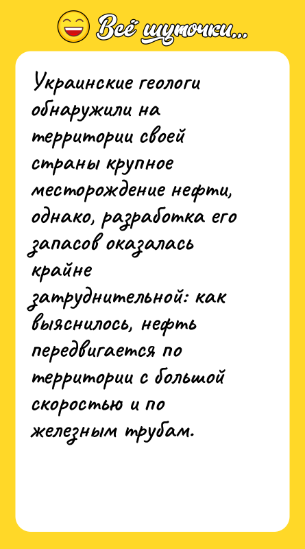 Шутка: Украинские геологи обнаружили на территории своей страны крупное месторождение нефти, однако, разработка его запасов оказалась крайне затруднительной: как выяснилось, нефть передвигается по территории с большой скоростью и по железным трубам.