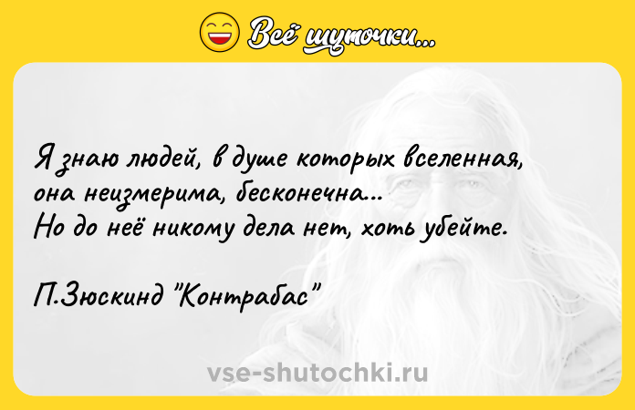 Цитата: Я знаю людей, в душе которых вселенная, она неизмерима, бесконечна... Но до неё никому дела нет, хоть убейте. П.Зюскинд Контрабас
