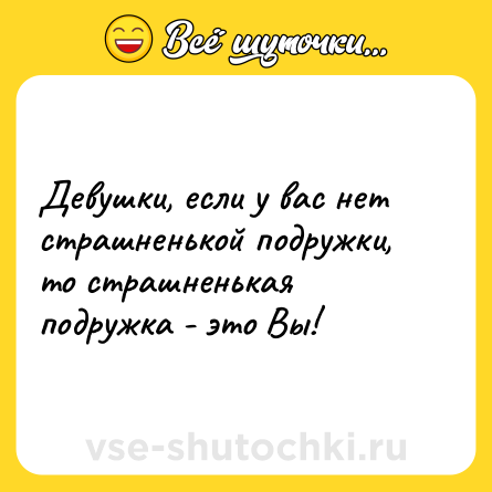 Шутка: Девушки, если у вас нет страшненькой подружки, то страшненькая подружка - это Вы!