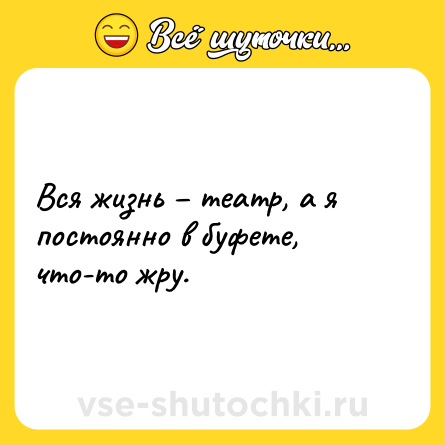 Шутка: Вся жизнь – театр, а я постоянно в буфете, что-то жру.