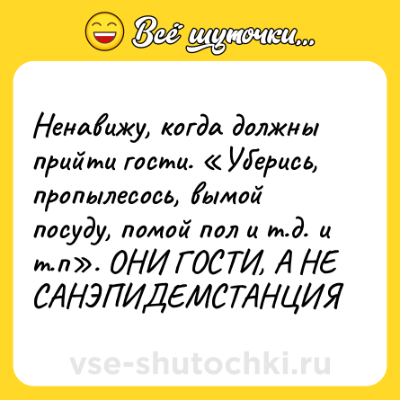 Шутка: Ненавижу, когда должны прийти гости. «Уберись, пропылесось, вымой посуду, помой пол и т.д. и т.п». ОНИ ГОСТИ, А НЕ САНЭПИДЕМСТАНЦИЯ