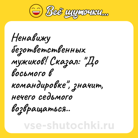 Шутка: Ненавижу безответственных мужиков! Сказал: До восьмого в командировке , значит, нечего седьмого возвращаться..