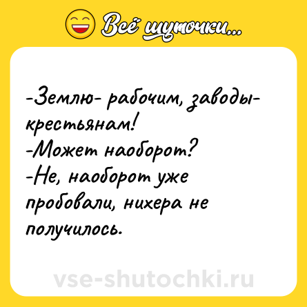 Шутка: -Землю- рабочим, заводы- крестьянам!<br>-Может наоборот? <br>-Не, наоборот уже пробовали, нихера не получилось.