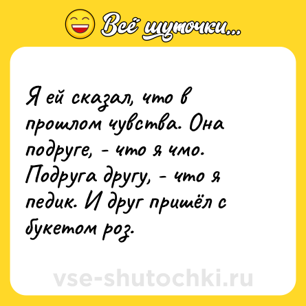 Шутка: Я ей сказал, что в прошлом чувства. Она подруге, - что я чмо. Подруга другу, - что я педик. И друг пришёл с букетом роз.