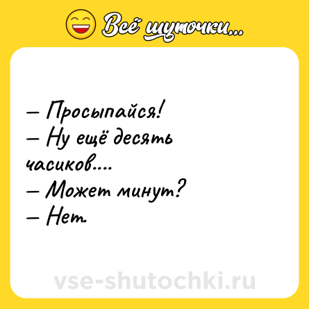 Шутка: — Просыпайся! <br>— Ну ещё десять часиков....<br>— Может минут? <br>— Нет.