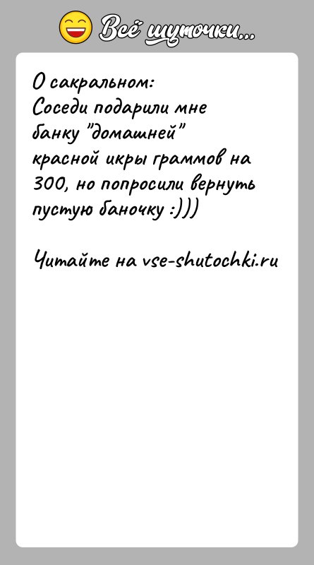 История: О сакральном:Соседи подарили мне банку домашней красной икры граммов на 300, но попросили вернуть пустую баночку :)))