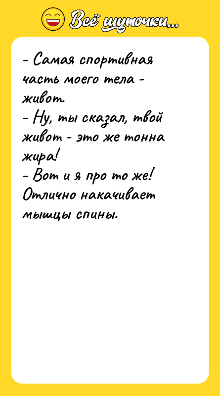 Шутка: - Самая спортивная часть моего тела - живот.- Ну, ты сказал, твой живот - это же тонна жира!- Вот и я про то же! Отлично накачивает мышцы спины.