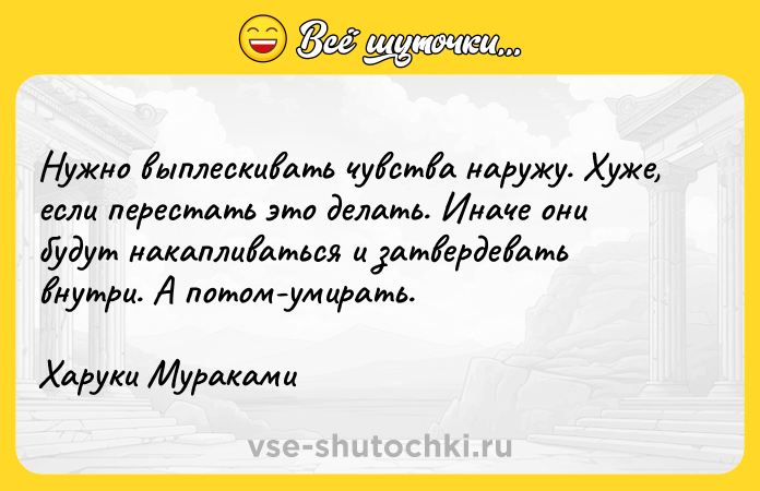 Цитата: Нужно выплескивать чувства наружу. Хуже, если перестать это делать. Иначе они будут накапливаться и затвердевать внутри. А потом-умирать.Харуки Мураками