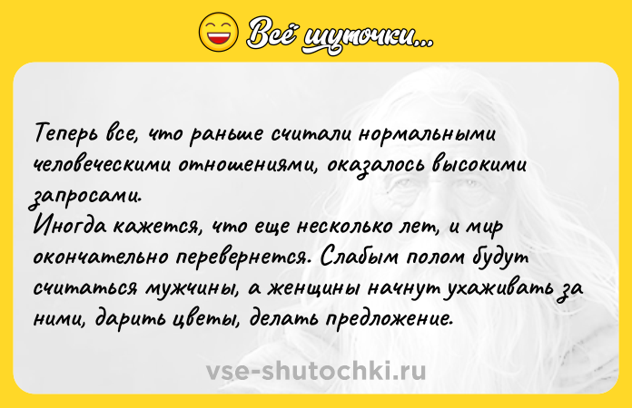 Цитата: Теперь все, что раньше считали нормальными человеческими отношениями, оказалось высокими запросами. Иногда кажется, что еще несколько лет, и мир окончательно перевернется. Слабым полом будут считаться мужчины, а женщины начнут ухаживать за ними, дарить цветы, делать предложение.