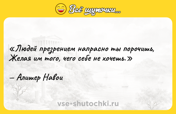Цитата: Людей презрением напрасно ты порочишь,Желая им того, чего себе не хочешь.Алишер Навои