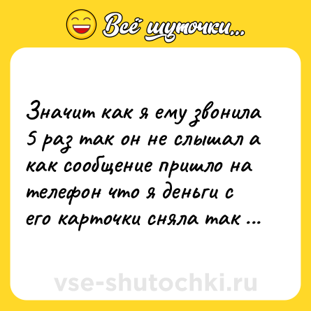 Шутка: Значит как я ему звонила 5 раз так он не слышал а как сообщение пришло на телефон что я деньги с его карточки сняла так сразу слух появился