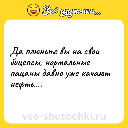Шутка: Да плюньте вы на свои бицепсы, нормальные пацаны давно уже качают нефть....