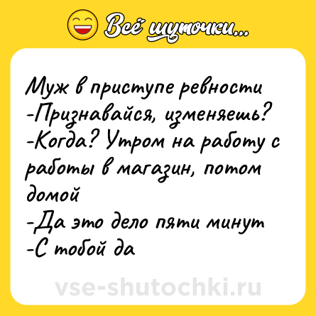 Шутка: Муж в приступе ревности<br>-Признавайся, изменяешь?<br>-Когда? Утром на работу с работы в магазин, потом домой<br>-Да это дело пяти минут<br>-С тобой да