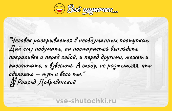Цитата: Человек раскрывается в необдуманных поступках. Дай ему подумать, он постарается выглядеть покрасивее и перед собой, и перед другими, может и рассчитать, и взвесить. А сходу, не размышляя, что сделаешь тут и весь ты. Роальд Добровенский