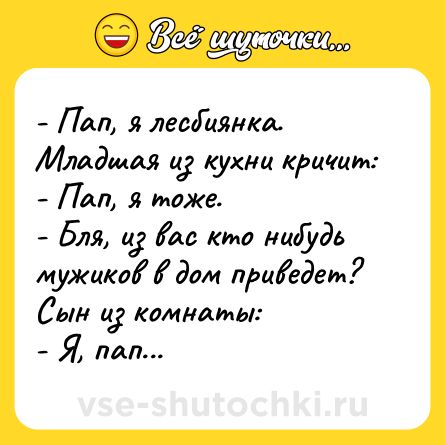 Шутка: - Пап, я лесбиянка.<br>Младшая из кухни кричит:<br>- Пап, я тоже.<br>- Бля, из вас кто нибудь мужиков в дом приведет?<br>Сын из комнаты:<br>- Я, пап...