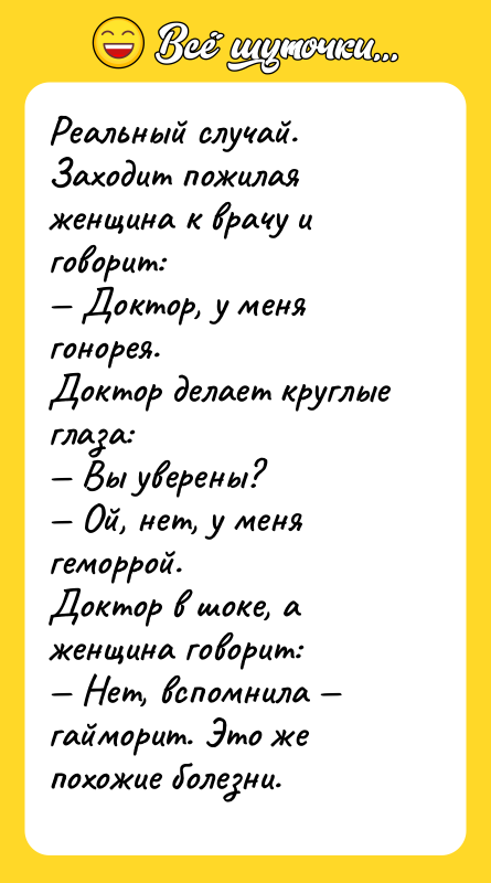 Шутка: Реальный случай.Заходит пожилая женщина к врачу и говорит: Доктор, у меня гонорея.Доктор делает круглые глаза: Вы уверены? Ой, нет, у меня геморрой.Доктор в шоке, а женщина говорит: Нет, вспомнила гайморит. Это же похожие болезни.