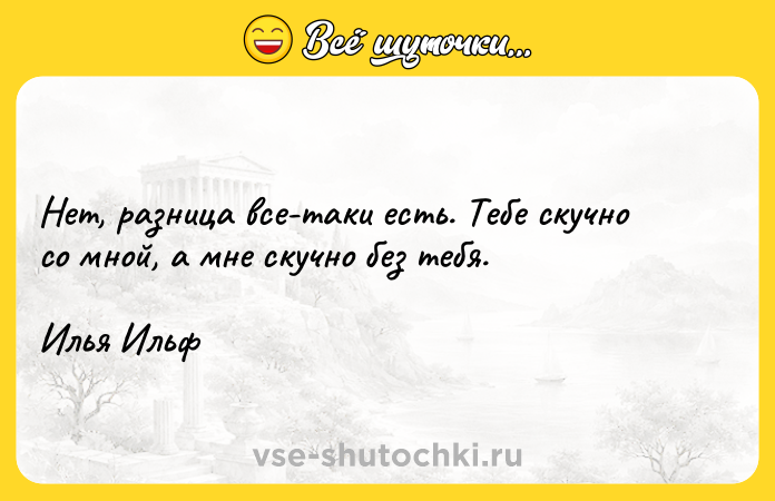 Цитата: Нет, разница все-таки есть. Тебе скучно со мной, а мне скучно без тебя. Илья Ильф