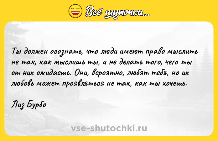 Цитата: Ты должен осознать, что люди имеют право мыслить не так, как мыслишь ты, и не делать того, чего ты от них ожидаешь. Они, вероятно, любят тебя, но их любовь может проявляться не так, как ты хочешь.Лиз Бурбо