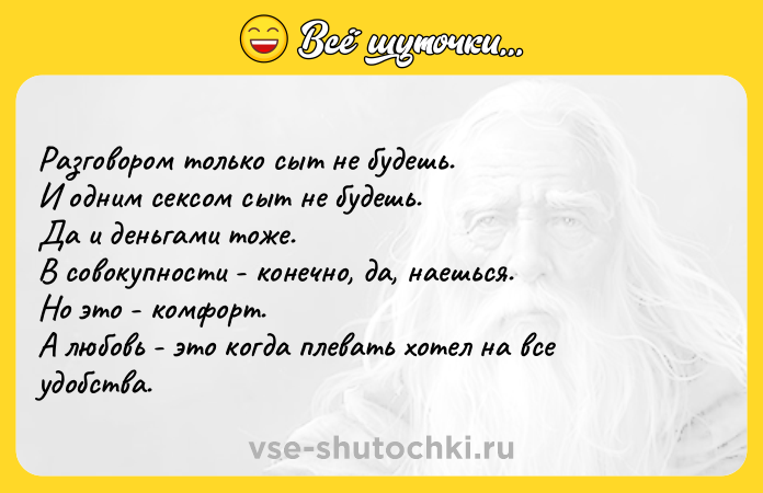 Цитата: Разговором только сыт не будешь. И одним сексом сыт не будешь. Да и деньгами тоже. В совокупности - конечно, да, наешься. Но это - комфорт. А любовь - это когда плевать хотел на все удобства.