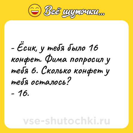Шутка: - Ёсик, у тебя было 16 конфет. Фима попросил у тебя 6. Сколько конфет у тебя осталось?- 16.