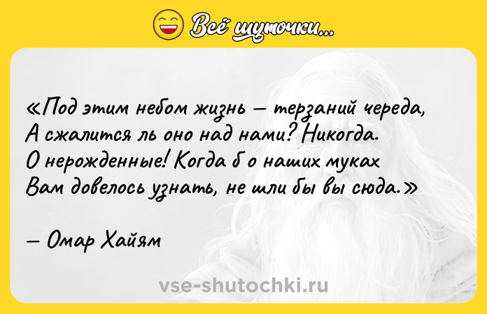 Цитата: Под этим небом жизнь терзаний череда,А сжалится ль оно над нами? Никогда.О нерожденные! Когда б о наших мукахВам довелось узнать, не шли бы вы сюда.Омар Хайям