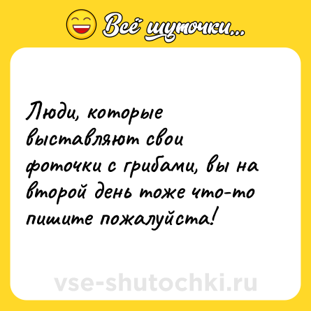 Шутка: Люди, которые выставляют свои фоточки с грибами, вы на второй день тоже что-то пишите пожалуйста! 