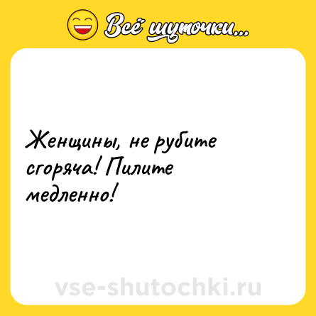 Шутка: Женщины, не рубите сгоряча! Пилите медленно!
