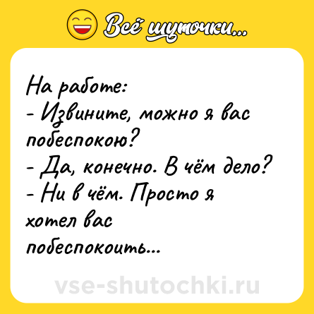 Шутка: На работе:<br>- Извините, можно я вас побеспокою?<br>- Да, конечно. В чём дело?<br>- Ни в чём. Просто я хотел вас побеспокоить...