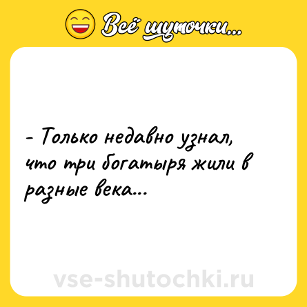 Шутка: - Только недавно узнал, что три богатыря жили в разные века...