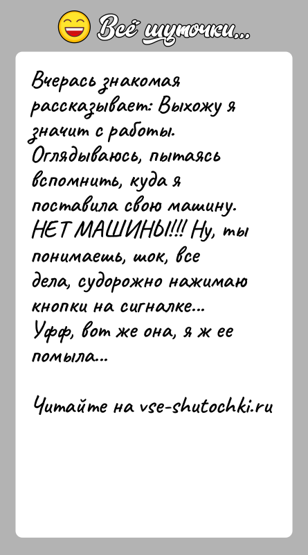 История: Вчерась знакомая рассказывает: Выхожу я значит с работы. Оглядываюсь, пытаясь вспомнить, куда я поставила свою машину. НЕТ МАШИНЫ!!! Ну, ты