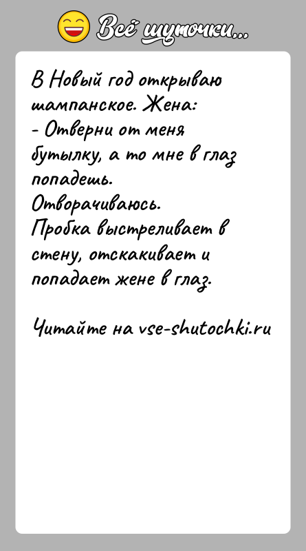 История: В Новый год открываю шампанское. Жена:- Отверни от меня бутылку, а то мне в глаз попадешь.Отворачиваюсь.Пробка выстреливает в стену, отскакивает