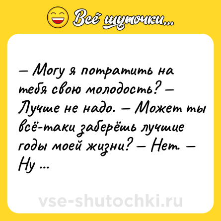 Шутка: — Могу я потратить на тебя свою молодость? — Лучше не надо. — Может ты всё-таки заберёшь лучшие годы моей жизни? — Нет. — Ну пожалуйста.