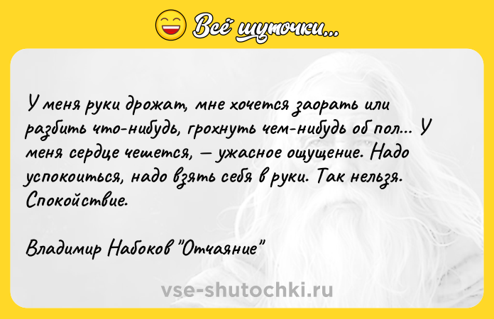 Цитата: У меня руки дрожат, мнe хочется заорать или разбить что-нибудь, грохнуть чeм-нибудь об пол У меня сердце чешется, ужасное ощущение. Надо успокоиться, надо взять себя в руки. Так нельзя. Спокойствие.Владимир Набоков Отчаяние